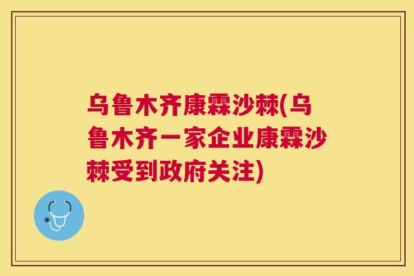 乌鲁木齐康霖沙棘(乌鲁木齐一家企业康霖沙棘受到政府关注)