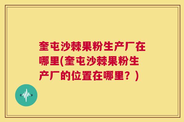 奎屯沙棘果粉生产厂在哪里(奎屯沙棘果粉生产厂的位置在哪里？)