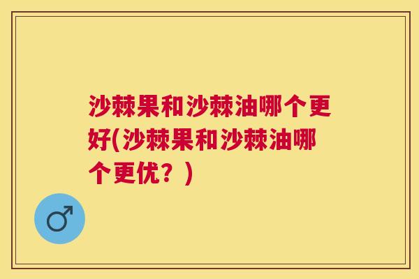 沙棘果和沙棘油哪个更好(沙棘果和沙棘油哪个更优？)