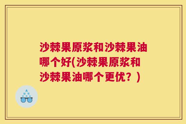 沙棘果原浆和沙棘果油哪个好(沙棘果原浆和沙棘果油哪个更优？)