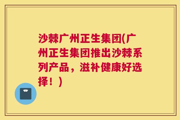 沙棘广州正生集团(广州正生集团推出沙棘系列产品，滋补健康好选择！)