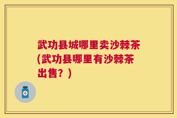 武功县城哪里卖沙棘茶(武功县哪里有沙棘茶出售？)