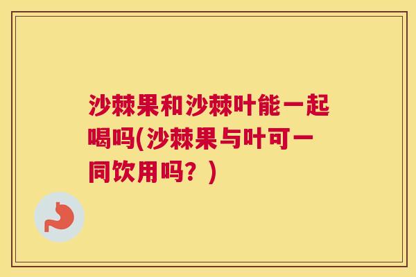 沙棘果和沙棘叶能一起喝吗(沙棘果与叶可一同饮用吗？)