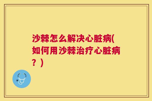 沙棘怎么解决心脏病(如何用沙棘治疗心脏病？)