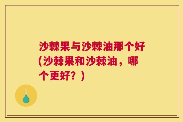 沙棘果与沙棘油那个好(沙棘果和沙棘油，哪个更好？)