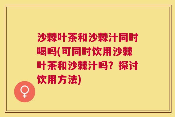 沙棘叶茶和沙棘汁同时喝吗(可同时饮用沙棘叶茶和沙棘汁吗？探讨饮用方法)