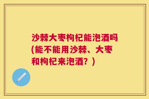 沙棘大枣枸杞能泡酒吗(能不能用沙棘、大枣和枸杞来泡酒？)