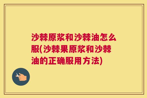 沙棘原浆和沙棘油怎么服(沙棘果原浆和沙棘油的正确服用方法)