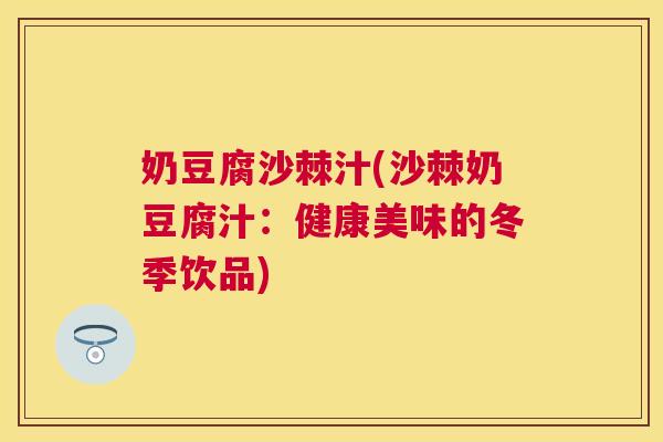 奶豆腐沙棘汁(沙棘奶豆腐汁：健康美味的冬季饮品)