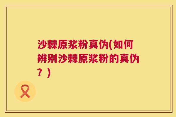 沙棘原浆粉真伪(如何辨别沙棘原浆粉的真伪？)