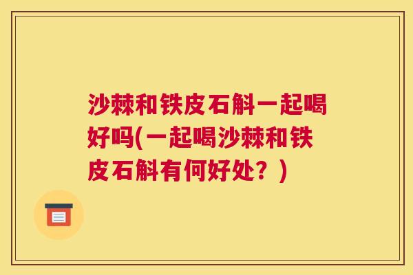 沙棘和铁皮石斛一起喝好吗(一起喝沙棘和铁皮石斛有何好处？)
