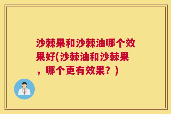 沙棘果和沙棘油哪个效果好(沙棘油和沙棘果，哪个更有效果？)