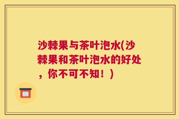 沙棘果与茶叶泡水(沙棘果和茶叶泡水的好处，你不可不知！)