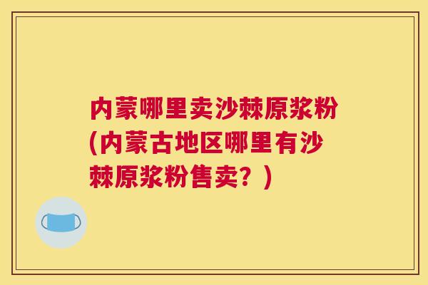 内蒙哪里卖沙棘原浆粉(内蒙古地区哪里有沙棘原浆粉售卖？)