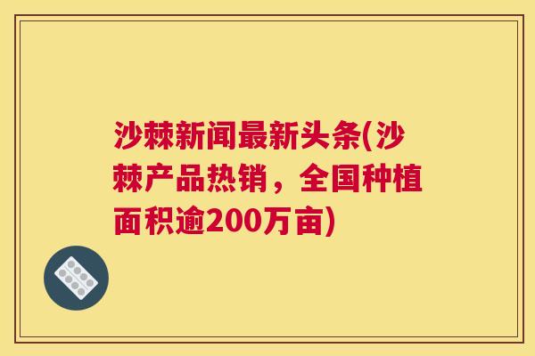 沙棘新闻最新头条(沙棘产品热销，全国种植面积逾200万亩)