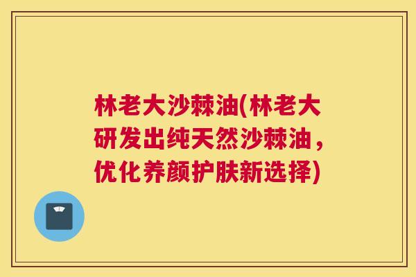 林老大沙棘油(林老大研发出纯天然沙棘油，优化养颜护肤新选择)
