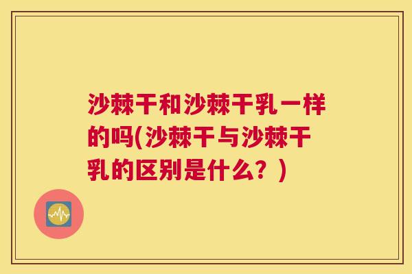 沙棘干和沙棘干乳一样的吗(沙棘干与沙棘干乳的区别是什么？)