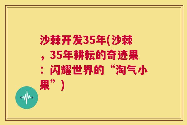 沙棘开发35年(沙棘，35年耕耘的奇迹果：闪耀世界的“淘气小果”)