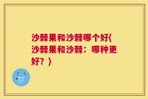 沙棘果和沙棘哪个好(沙棘果和沙棘：哪种更好？)