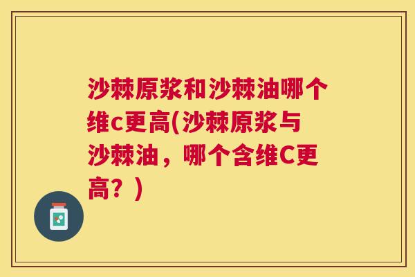 沙棘原浆和沙棘油哪个维c更高(沙棘原浆与沙棘油，哪个含维C更高？)
