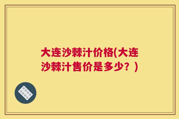 大连沙棘汁价格(大连沙棘汁售价是多少？)