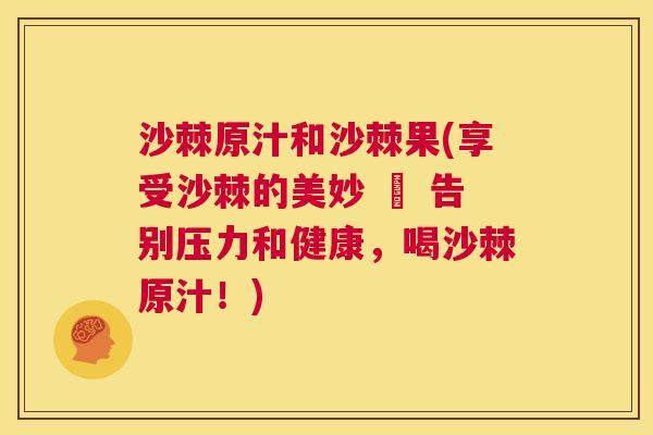 沙棘原汁和沙棘果(享受沙棘的美妙 – 告别压力和健康，喝沙棘原汁！)