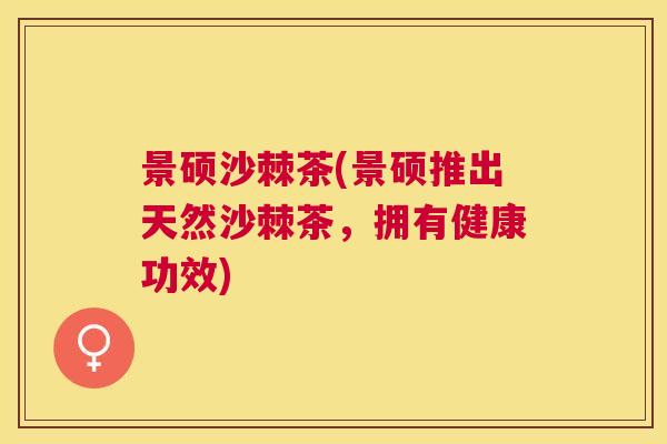 景硕沙棘茶(景硕推出天然沙棘茶，拥有健康功效)
