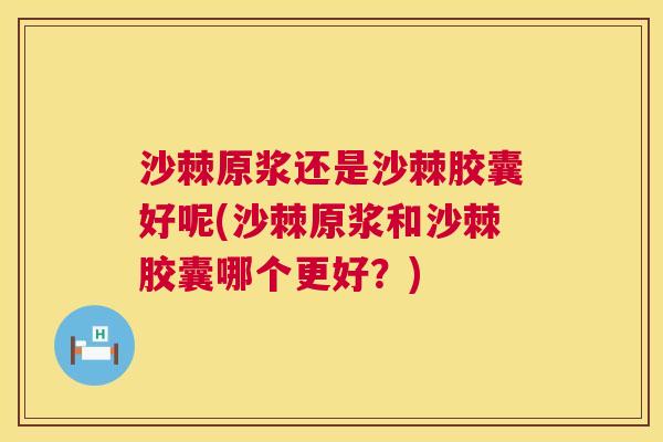 沙棘原浆还是沙棘胶囊好呢(沙棘原浆和沙棘胶囊哪个更好？)