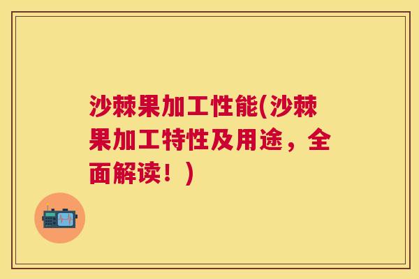 沙棘果加工性能(沙棘果加工特性及用途，全面解读！)
