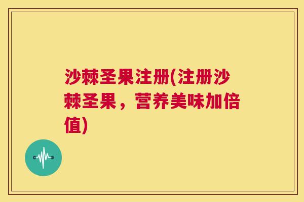 沙棘圣果注册(注册沙棘圣果，营养美味加倍值)