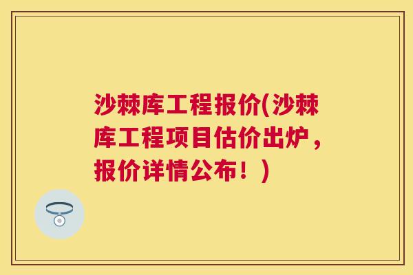 沙棘库工程报价(沙棘库工程项目估价出炉，报价详情公布！)