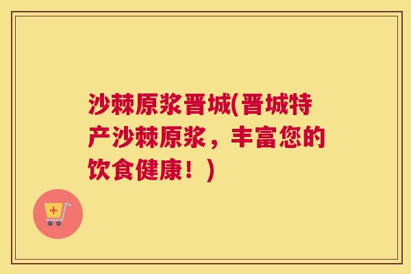 沙棘原浆晋城(晋城特产沙棘原浆，丰富您的饮食健康！)