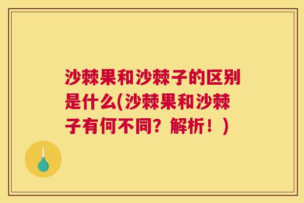 沙棘果和沙棘子的区别是什么(沙棘果和沙棘子有何不同？解析！)