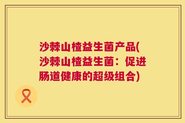 沙棘山楂益生菌产品(沙棘山楂益生菌：促进肠道健康的超级组合)