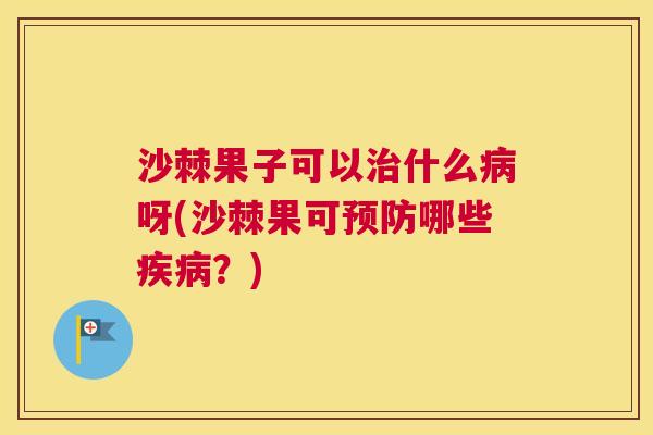 沙棘果子可以治什么病呀(沙棘果可预防哪些疾病？)