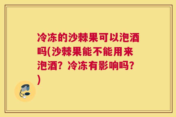 冷冻的沙棘果可以泡酒吗(沙棘果能不能用来泡酒？冷冻有影响吗？)