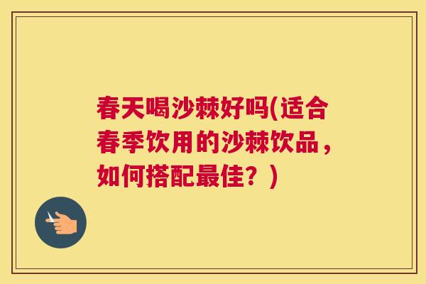 春天喝沙棘好吗(适合春季饮用的沙棘饮品，如何搭配最佳？)