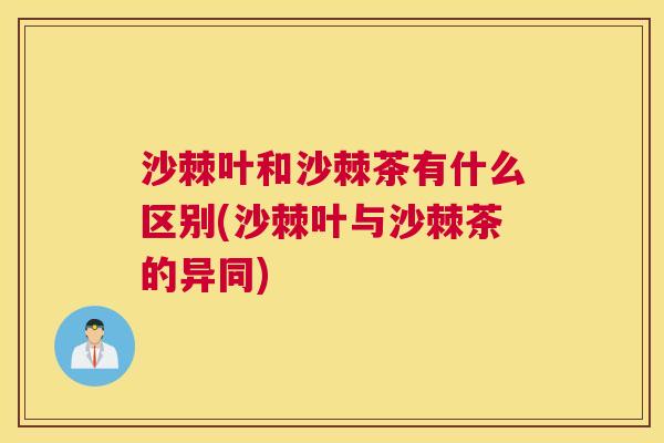 沙棘叶和沙棘茶有什么区别(沙棘叶与沙棘茶的异同)