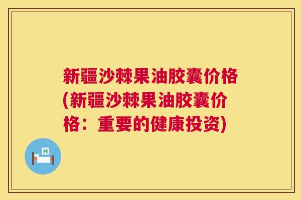 新疆沙棘果油胶囊价格(新疆沙棘果油胶囊价格：重要的健康投资)