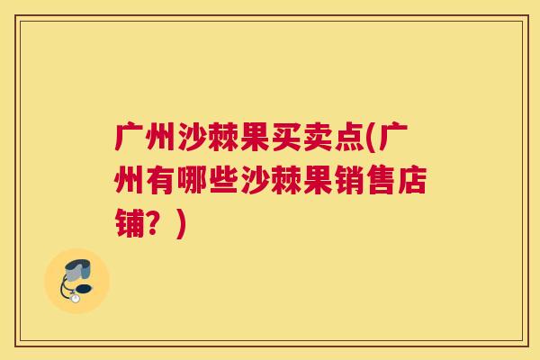 广州沙棘果买卖点(广州有哪些沙棘果销售店铺？)