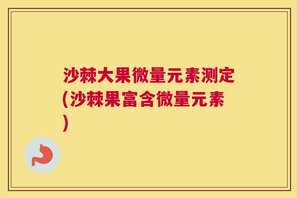 沙棘大果微量元素测定(沙棘果富含微量元素)