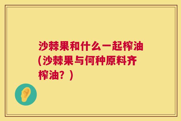 沙棘果和什么一起榨油(沙棘果与何种原料齐榨油？)