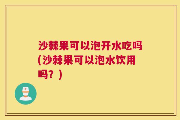 沙棘果可以泡开水吃吗(沙棘果可以泡水饮用吗？)