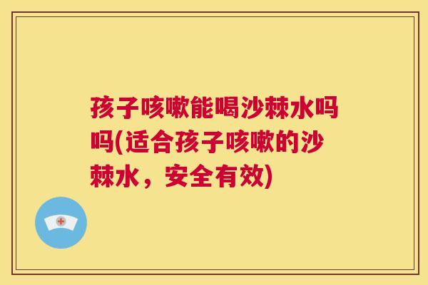 孩子咳嗽能喝沙棘水吗吗(适合孩子咳嗽的沙棘水，安全有效)