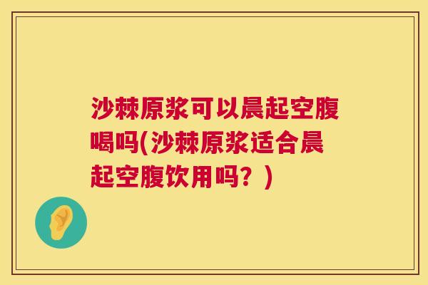 沙棘原浆可以晨起空腹喝吗(沙棘原浆适合晨起空腹饮用吗？)