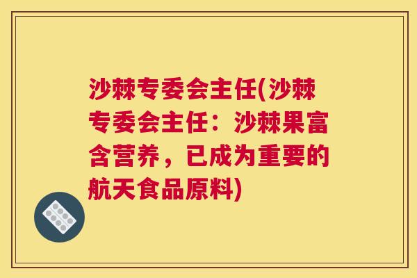 沙棘专委会主任(沙棘专委会主任：沙棘果富含营养，已成为重要的航天食品原料)