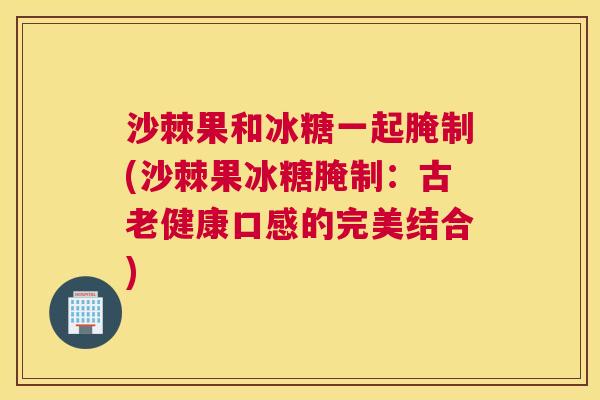 沙棘果和冰糖一起腌制(沙棘果冰糖腌制：古老健康口感的完美结合)