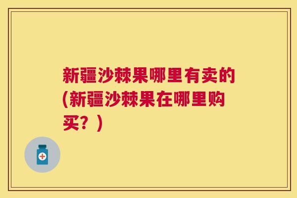 新疆沙棘果哪里有卖的(新疆沙棘果在哪里购买？)