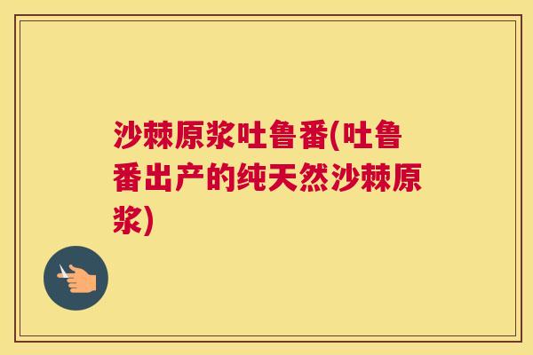 沙棘原浆吐鲁番(吐鲁番出产的纯天然沙棘原浆)
