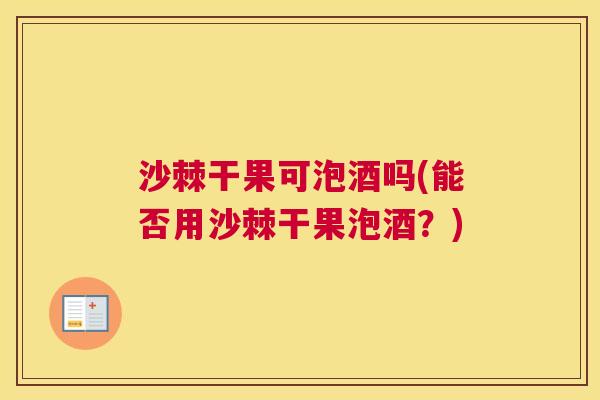 沙棘干果可泡酒吗(能否用沙棘干果泡酒？)